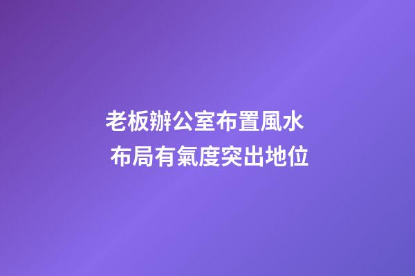 老板辦公室布置風水  布局有氣度突出地位